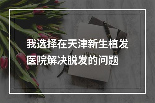 我选择在天津新生植发医院解决脱发的问题