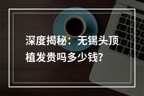 深度揭秘：无锡头顶植发贵吗多少钱？