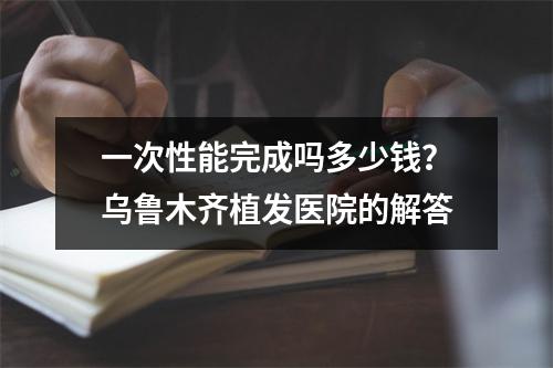 一次性能完成吗多少钱？乌鲁木齐植发医院的解答