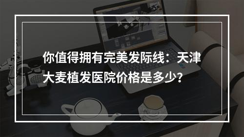 你值得拥有完美发际线：天津大麦植发医院价格是多少？