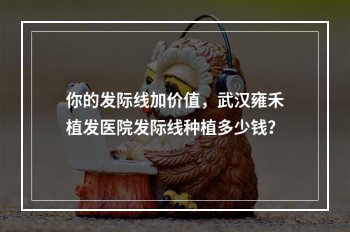 你的发际线加价值，武汉雍禾植发医院发际线种植多少钱？