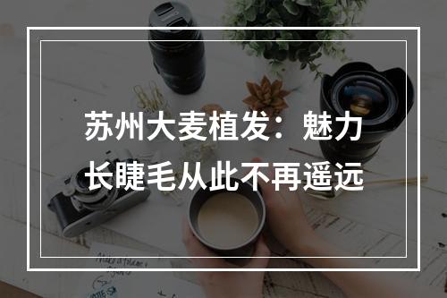 苏州大麦植发：魅力长睫毛从此不再遥远