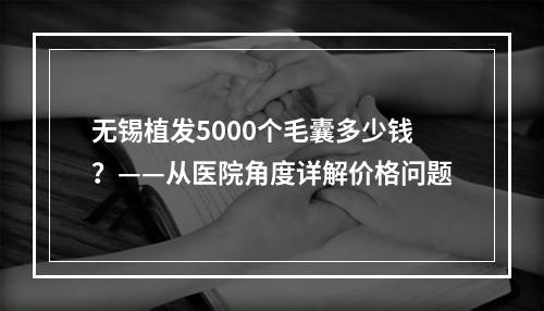 无锡植发5000个毛囊多少钱？——从医院角度详解价格问题