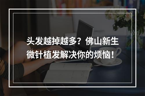 头发越掉越多？佛山新生微针植发解决你的烦恼！