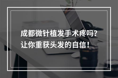 成都微针植发手术疼吗？让你重获头发的自信！