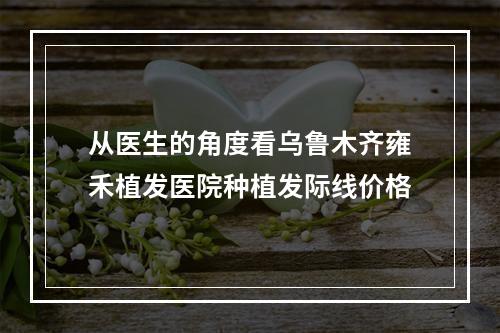 从医生的角度看乌鲁木齐雍禾植发医院种植发际线价格