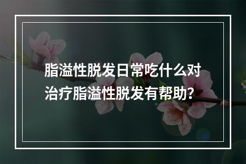 脂溢性脱发日常吃什么对治疗脂溢性脱发有帮助？