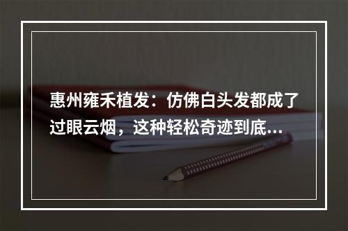 惠州雍禾植发：仿佛白头发都成了过眼云烟，这种轻松奇迹到底是真的吗？