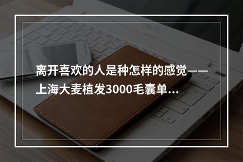 离开喜欢的人是种怎样的感觉——上海大麦植发3000毛囊单位多少钱