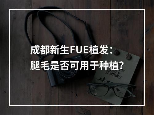 成都新生FUE植发：腿毛是否可用于种植？