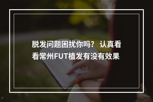 脱发问题困扰你吗？ 认真看看常州FUT植发有没有效果