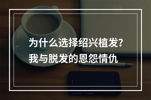 为什么选择绍兴植发？我与脱发的恩怨情仇