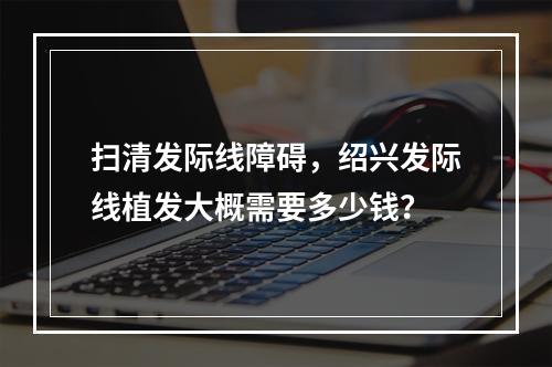 扫清发际线障碍，绍兴发际线植发大概需要多少钱？