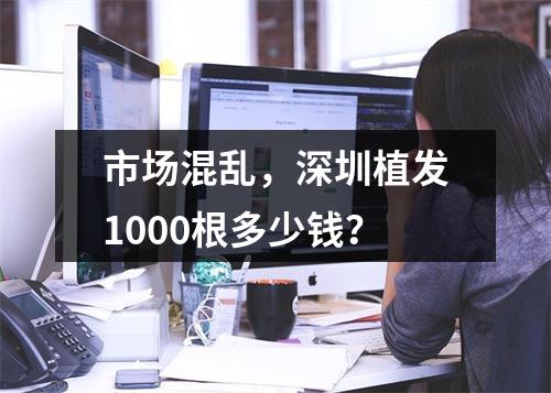 市场混乱，深圳植发1000根多少钱？