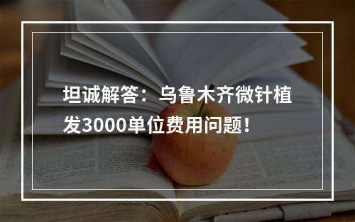 坦诚解答：乌鲁木齐微针植发3000单位费用问题！