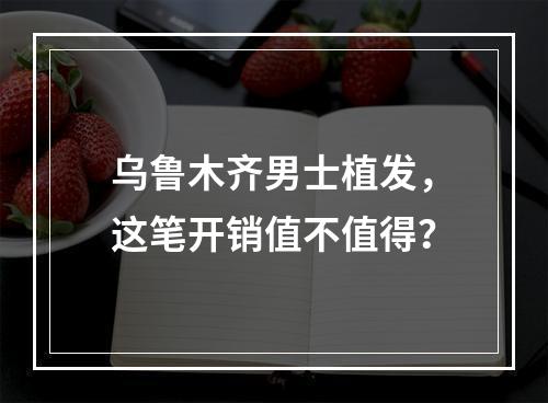 乌鲁木齐男士植发，这笔开销值不值得？