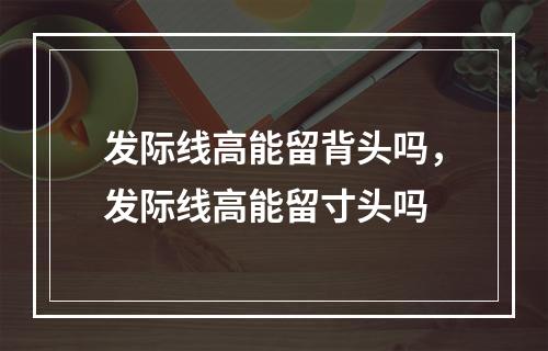 发际线高能留背头吗，发际线高能留寸头吗