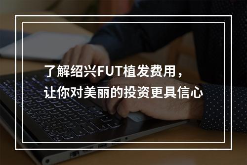 了解绍兴FUT植发费用，让你对美丽的投资更具信心