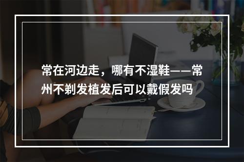 常在河边走，哪有不湿鞋——常州不剃发植发后可以戴假发吗