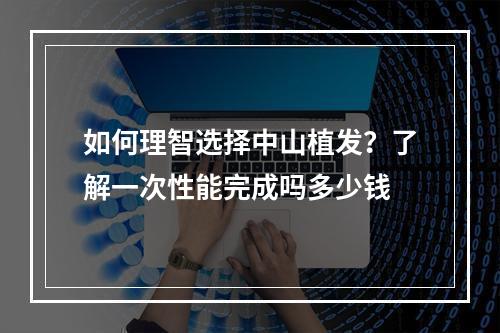 如何理智选择中山植发？了解一次性能完成吗多少钱