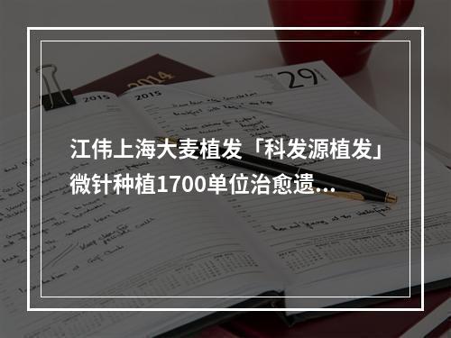 江伟上海大麦植发「科发源植发」微针种植1700单位治愈遗传性脱发