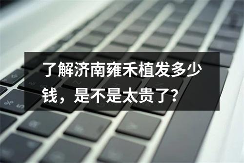 了解济南雍禾植发多少钱，是不是太贵了？