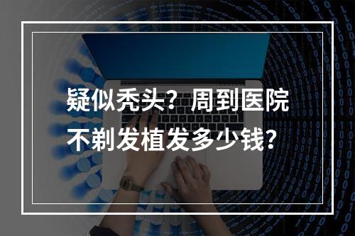 疑似秃头？周到医院不剃发植发多少钱？