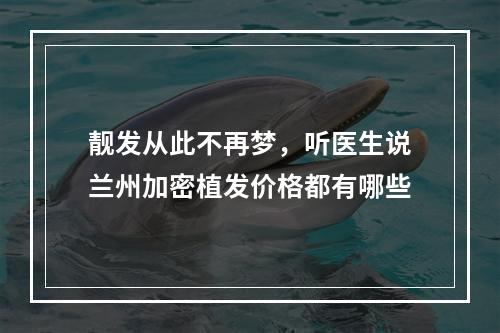 靓发从此不再梦，听医生说兰州加密植发价格都有哪些