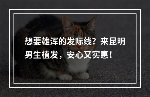 想要雄浑的发际线？来昆明男生植发，安心又实惠！