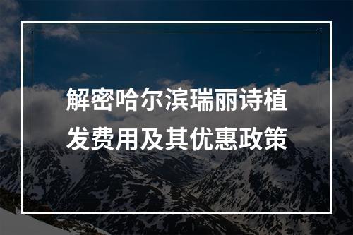 解密哈尔滨瑞丽诗植发费用及其优惠政策