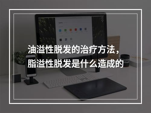 油溢性脱发的治疗方法，脂溢性脱发是什么造成的