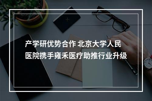 产学研优势合作 北京大学人民医院携手雍禾医疗助推行业升级