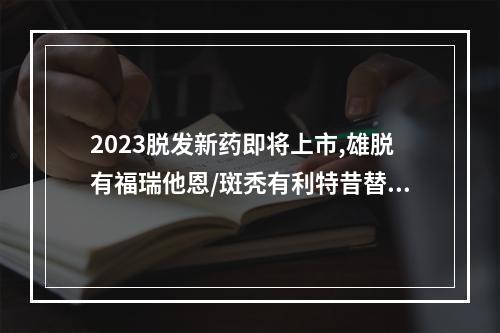 2023脱发新药即将上市,雄脱有福瑞他恩/斑秃有利特昔替尼