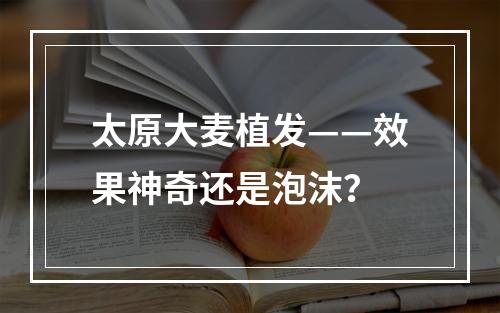 太原大麦植发——效果神奇还是泡沫？