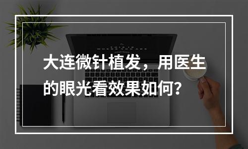 大连微针植发，用医生的眼光看效果如何？