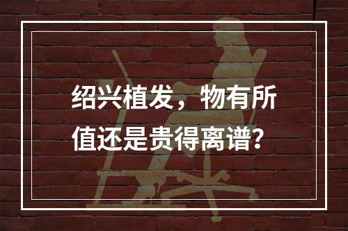 绍兴植发，物有所值还是贵得离谱？