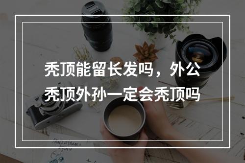 秃顶能留长发吗，外公秃顶外孙一定会秃顶吗