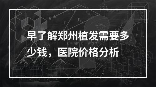 早了解郑州植发需要多少钱，医院价格分析