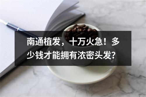 南通植发，十万火急！多少钱才能拥有浓密头发？