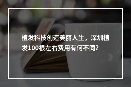 植发科技创造美丽人生，深圳植发100根左右费用有何不同？