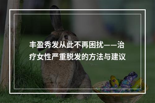 丰盈秀发从此不再困扰——治疗女性严重脱发的方法与建议