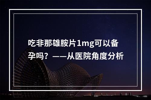 吃非那雄胺片1mg可以备孕吗？——从医院角度分析