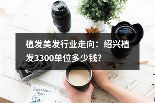 植发美发行业走向：绍兴植发3300单位多少钱？