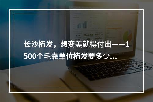 长沙植发，想变美就得付出——1500个毛囊单位植发要多少钱一次？