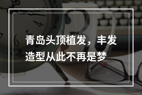 青岛头顶植发，丰发造型从此不再是梦