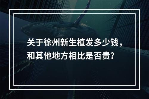 关于徐州新生植发多少钱，和其他地方相比是否贵？