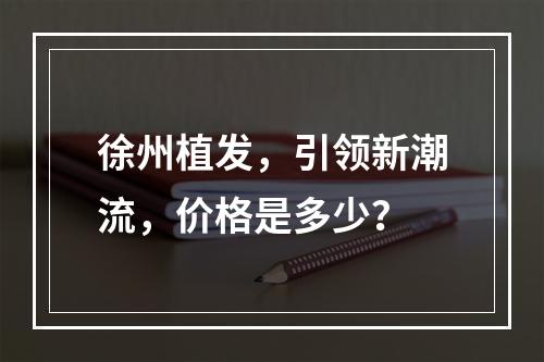 徐州植发，引领新潮流，价格是多少？