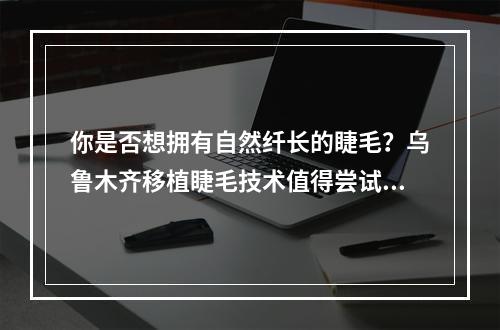 你是否想拥有自然纤长的睫毛？乌鲁木齐移植睫毛技术值得尝试！