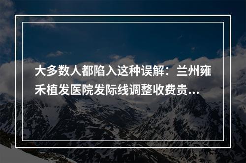 大多数人都陷入这种误解：兰州雍禾植发医院发际线调整收费贵吗