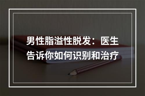 男性脂溢性脱发：医生告诉你如何识别和治疗